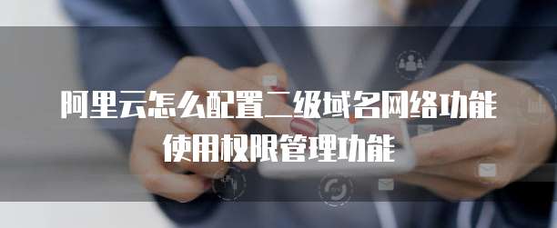阿里云怎么配置二级域名网络功能使用权限管理功能