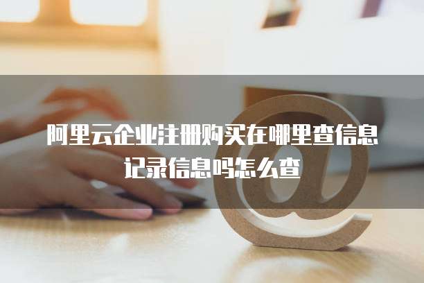 阿里云企业注册购买在哪里查信息记录信息吗怎么查