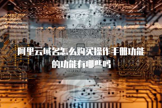 阿里云域名怎么购买操作手册功能的功能有哪些吗