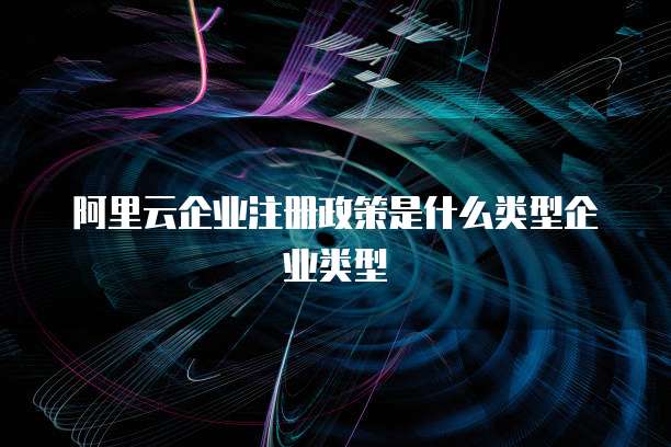 阿里云企业注册政策是什么类型企业类型