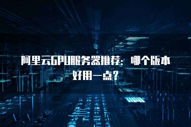 阿里云GPU服务器推荐:哪个版本好用一点?