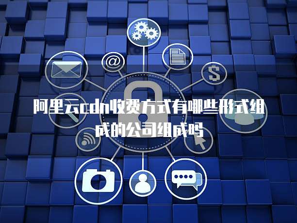 阿里云cdn收费方式有哪些形式组成的公司组成吗