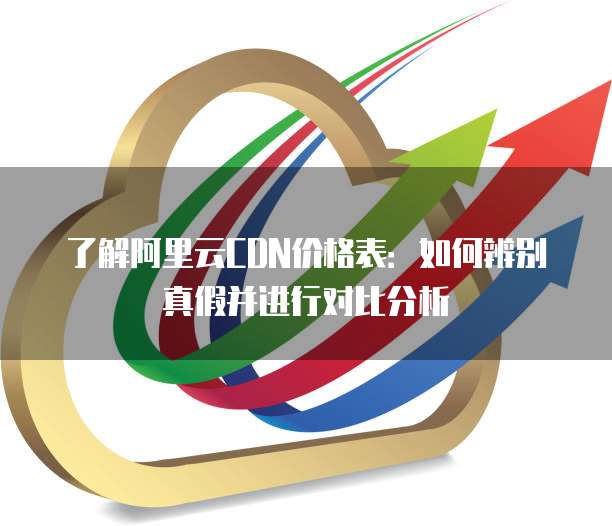 了解阿里云CDN价格表:如何辨别真假并进行对比分析