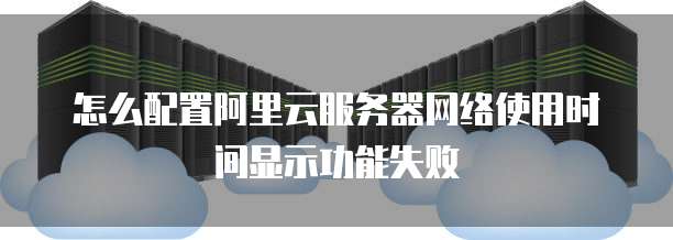 怎么配置阿里云服务器网络使用时间显示功能失败