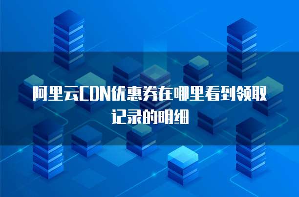 阿里云CDN优惠券在哪里看到领取记录的明细