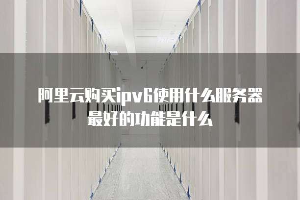 阿里云购买ipv6使用什么服务器最好的功能是什么