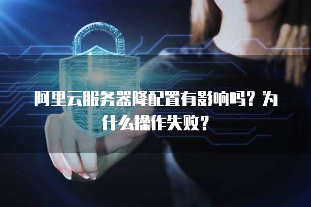 阿里云服务器降配置有影响吗？为什么操作失败？