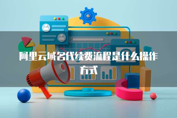 阿里云域名代续费流程是什么操作方式