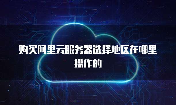 购买阿里云服务器选择地区在哪里操作的