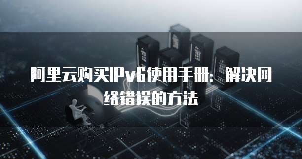 阿里云购买IPv6使用手册:解决网络错误的方法