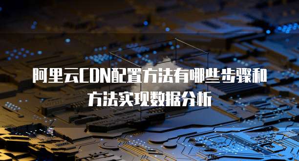 阿里云CDN配置方法有哪些步骤和方法实现数据分析