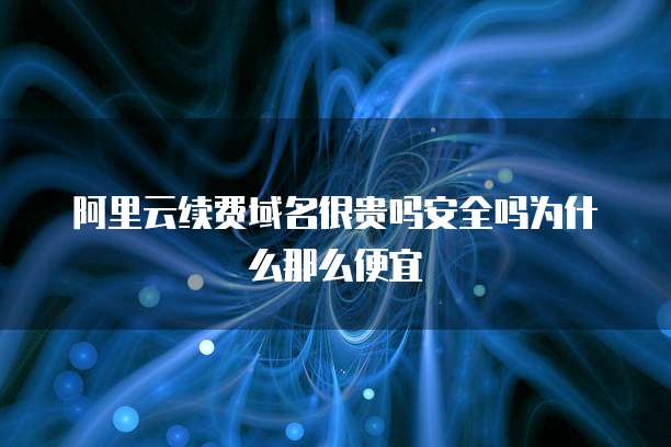 阿里云续费域名很贵吗安全吗为什么那么便宜