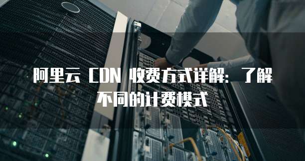 阿里云 CDN 收费方式详解:了解不同的计费模式
