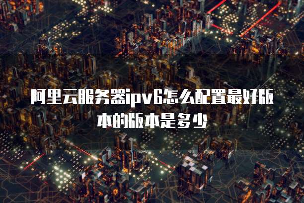 阿里云服务器ipv6怎么配置最好版本的版本是多少