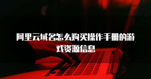 阿里云域名怎么购买操作手册的游戏资源信息