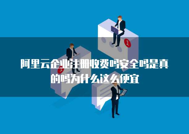 阿里云企业注册收费吗安全吗是真的吗为什么这么便宜