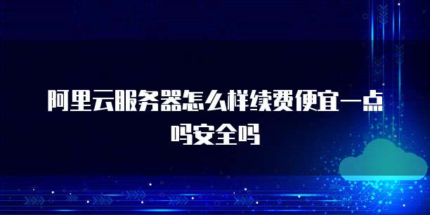 阿里云服务器怎么样续费便宜一点吗安全吗