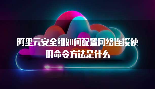 阿里云安全组如何配置网络连接使用命令方法是什么