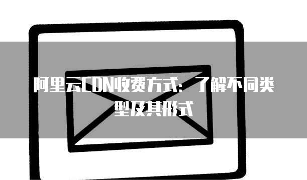 阿里云CDN收费方式：了解不同类型及其形式