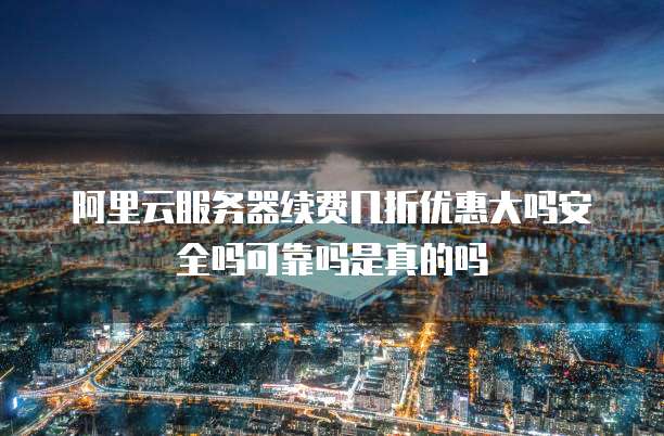 阿里云服务器续费几折优惠大吗安全吗可靠吗是真的吗