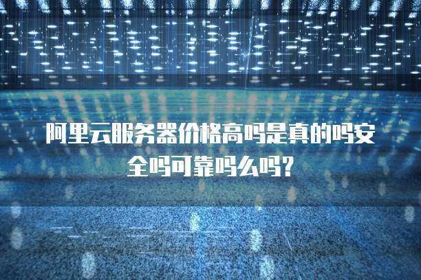 阿里云服务器价格高吗是真的吗安全吗可靠吗么吗?