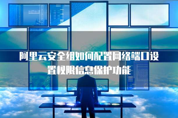 阿里云安全组如何配置网络端口设置权限信息保护功能