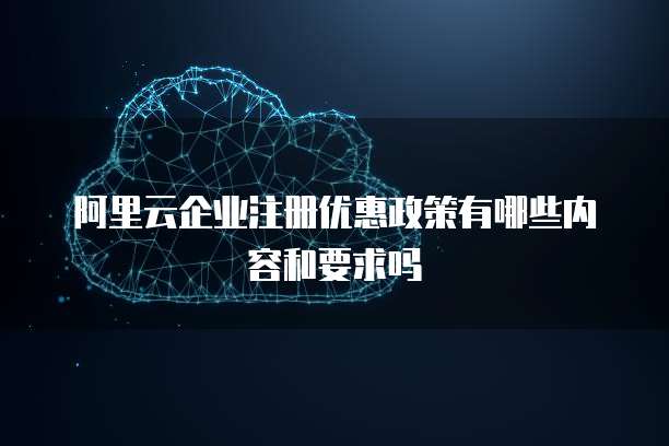 阿里云企业注册优惠政策有哪些内容和要求吗