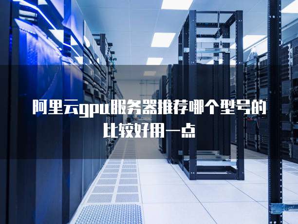 阿里云gpu服务器推荐哪个型号的比较好用一点