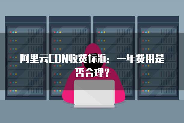 阿里云CDN收费标准：一年费用是否合理？