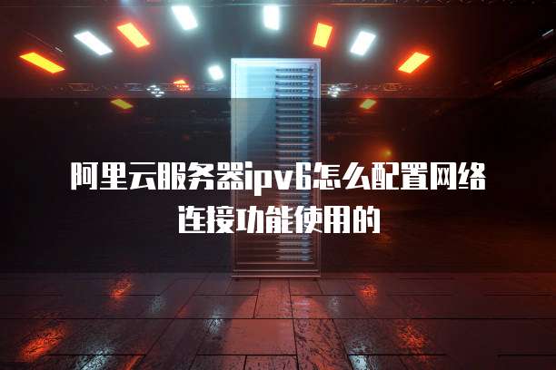 阿里云服务器ipv6怎么配置网络连接功能使用的