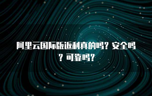 阿里云国际版返利真的吗?安全吗?可靠吗?