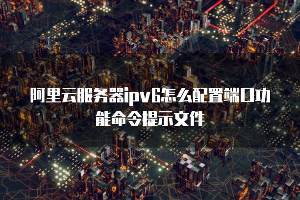 阿里云服务器ipv6怎么配置端口功能命令提示文件