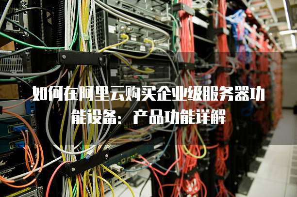 如何在阿里云购买企业级服务器功能设备:产品功能详解