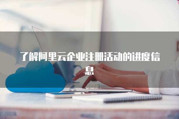 了解阿里云企业注册活动的进度信息