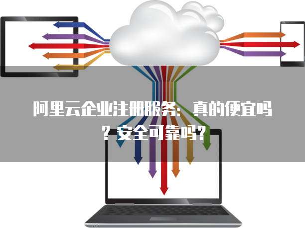 阿里云企业注册服务:真的便宜吗?安全可靠吗?