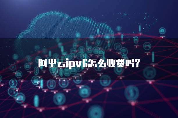 阿里云ipv6怎么收费吗?