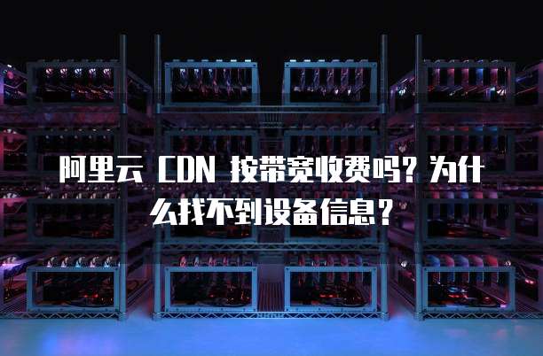 阿里云 CDN 按带宽收费吗?为什么找不到设备信息?