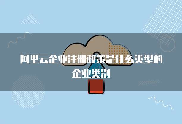 阿里云企业注册政策是什么类型的企业类别
