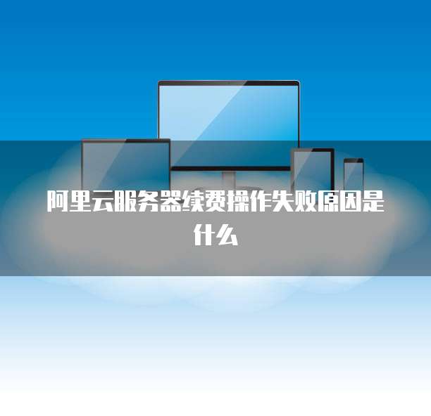 阿里云服务器续费操作失败原因是什么