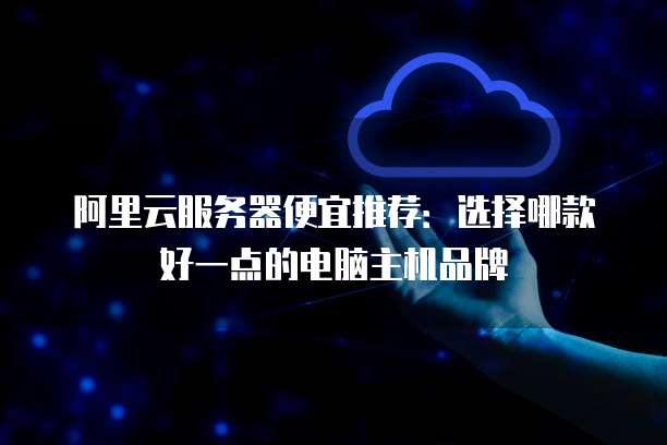 阿里云服务器便宜推荐:选择哪款好一点的电脑主机品牌