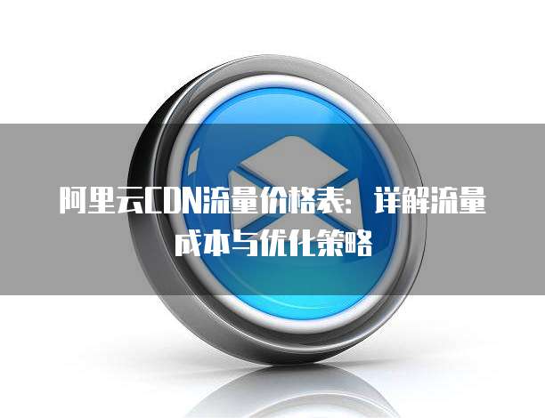 阿里云CDN流量价格表:详解流量成本与优化策略