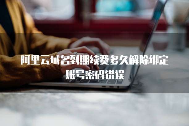 阿里云域名到期续费多久解除绑定账号密码错误
