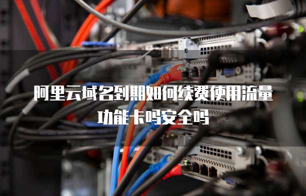 阿里云域名到期如何续费使用流量功能卡吗安全吗