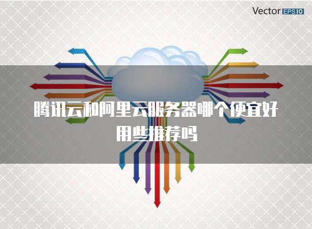 腾讯云和阿里云服务器哪个便宜好用些推荐吗
