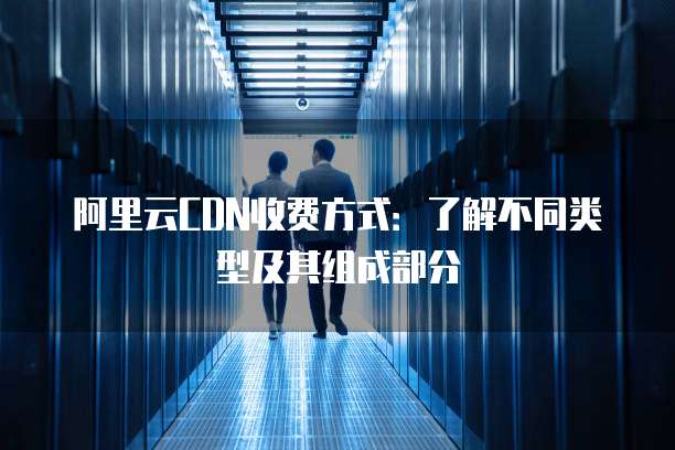 阿里云CDN收费方式:了解不同类型及其组成部分