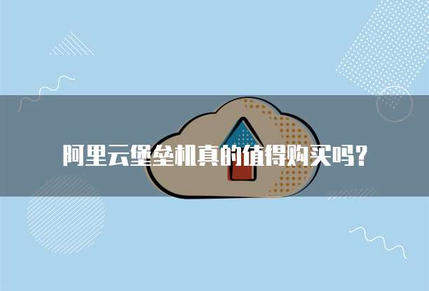 阿里云堡垒机真的值得购买吗?