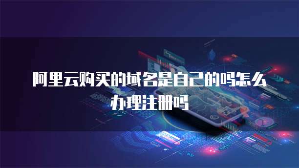阿里云购买的域名是自己的吗怎么办理注册吗