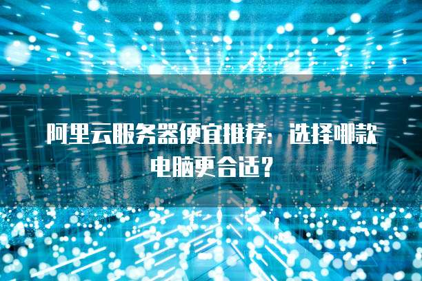 阿里云服务器便宜推荐:选择哪款电脑更合适?
