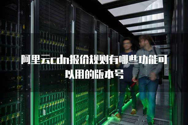 阿里云cdn报价规则有哪些功能可以用的版本号