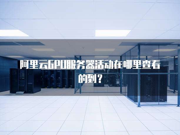 阿里云GPU服务器活动在哪里查看的到?